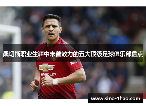 桑切斯职业生涯中未曾效力的五大顶级足球俱乐部盘点