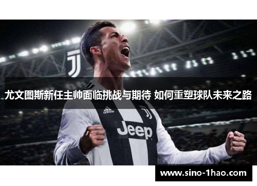 尤文图斯新任主帅面临挑战与期待 如何重塑球队未来之路
