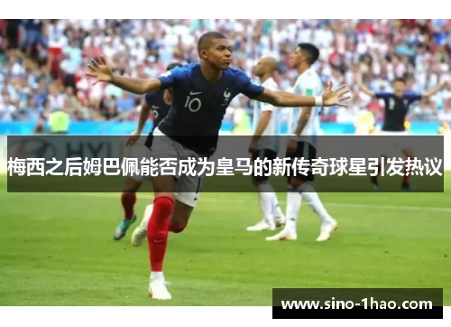 梅西之后姆巴佩能否成为皇马的新传奇球星引发热议