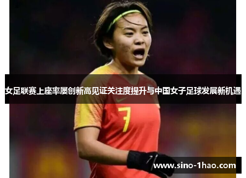 女足联赛上座率屡创新高见证关注度提升与中国女子足球发展新机遇