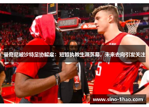 曼奇尼被沙特足协解雇：短暂执教生涯落幕，未来去向引发关注