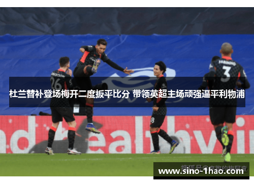 杜兰替补登场梅开二度扳平比分 带领英超主场顽强逼平利物浦