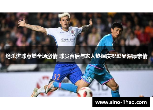 绝杀进球点燃全场激情 球员赛后与家人热泪庆祝彰显深厚亲情