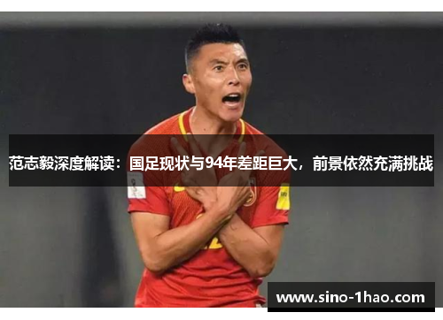 范志毅深度解读：国足现状与94年差距巨大，前景依然充满挑战